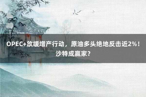 OPEC+放缓增产行动，原油多头绝地反击近2%！沙特成赢家？